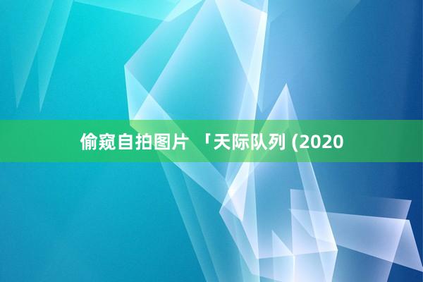 偷窥自拍图片 「天际队列 (2020