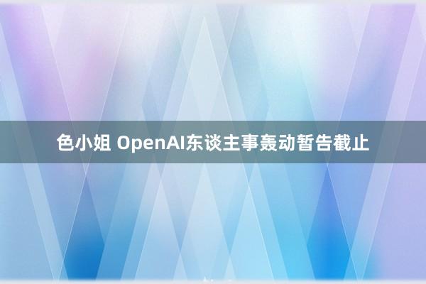 色小姐 OpenAI东谈主事轰动暂告截止