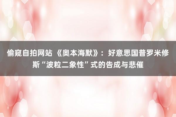 偷窥自拍网站 《奥本海默》：好意思国普罗米修斯“波粒二象性”式的告成与悲催