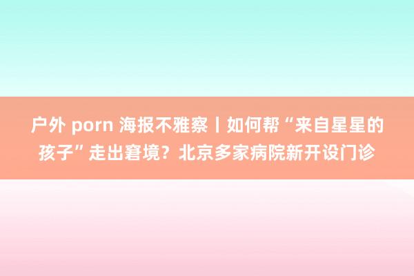 户外 porn 海报不雅察丨如何帮“来自星星的孩子”走出窘境？北京多家病院新开设门诊