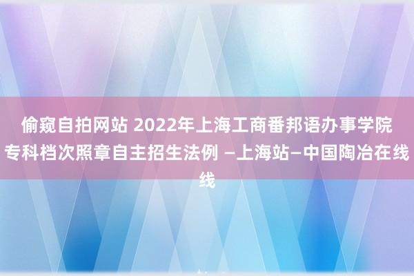 偷窥自拍网站 2022年上海工商番邦语办事学院专科档次照章自主招生法例 —上海站—中国陶冶在线