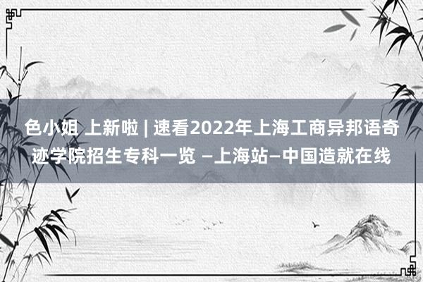 色小姐 上新啦 | 速看2022年上海工商异邦语奇迹学院招生专科一览 —上海站—中国造就在线