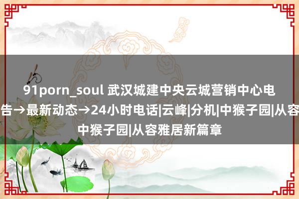 91porn_soul 武汉城建中央云城营销中心电话→官方公告→最新动态→24小时电话|云峰|分机|中猴子园|从容雅居新篇章