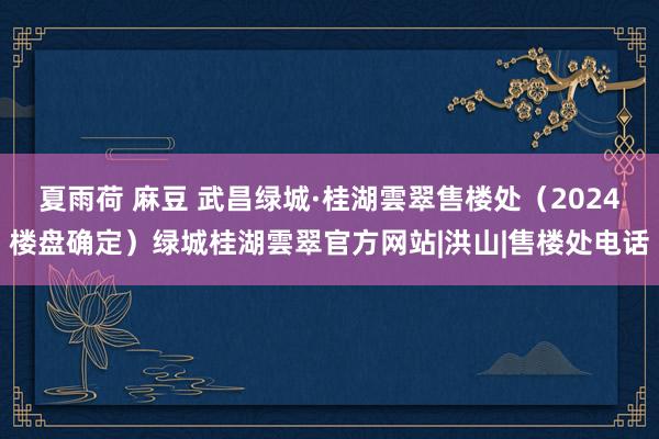 夏雨荷 麻豆 武昌绿城·桂湖雲翠售楼处（2024楼盘确定）绿城桂湖雲翠官方网站|洪山|售楼处电话