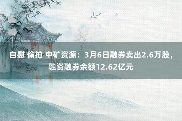 自慰 偷拍 中矿资源：3月6日融券卖出2.6万股，融资融券余额12.62亿元