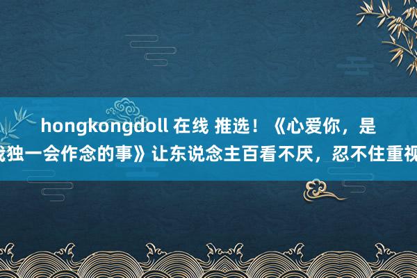 hongkongdoll 在线 推选！《心爱你，是我独一会作念的事》让东说念主百看不厌，忍不住重视！