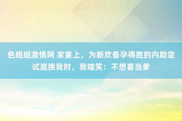 色姐姐激情网 家宴上，为新欢备孕得胜的内助尝试遮挽我时，我嗤笑：不想喜当爹