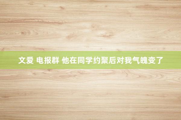 文爱 电报群 他在同学约聚后对我气魄变了