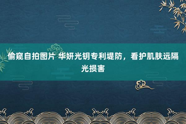 偷窥自拍图片 华妍光钥专利堤防，看护肌肤远隔光损害