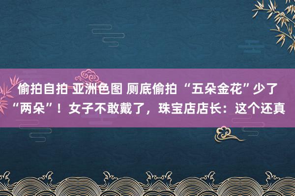 偷拍自拍 亚洲色图 厕底偷拍 “五朵金花”少了“两朵”！女子不敢戴了，珠宝店店长：这个还真