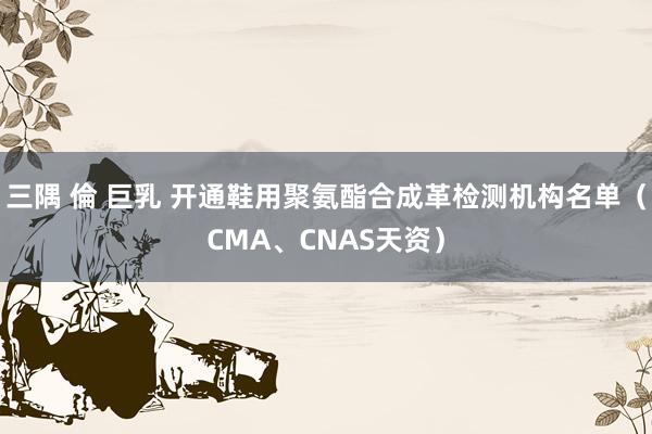 三隅 倫 巨乳 开通鞋用聚氨酯合成革检测机构名单（CMA、CNAS天资）