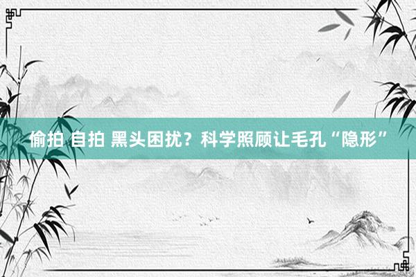 偷拍 自拍 黑头困扰？科学照顾让毛孔“隐形”