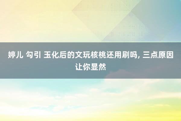 婷儿 勾引 玉化后的文玩核桃还用刷吗, 三点原因让你显然