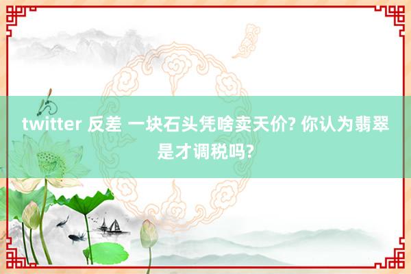 twitter 反差 一块石头凭啥卖天价? 你认为翡翠是才调税吗?