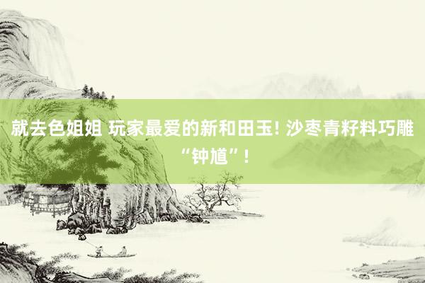 就去色姐姐 玩家最爱的新和田玉! 沙枣青籽料巧雕“钟馗”!
