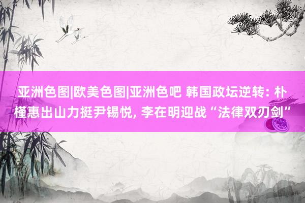 亚洲色图|欧美色图|亚洲色吧 韩国政坛逆转: 朴槿惠出山力挺尹锡悦, 李在明迎战“法律双刃剑”
