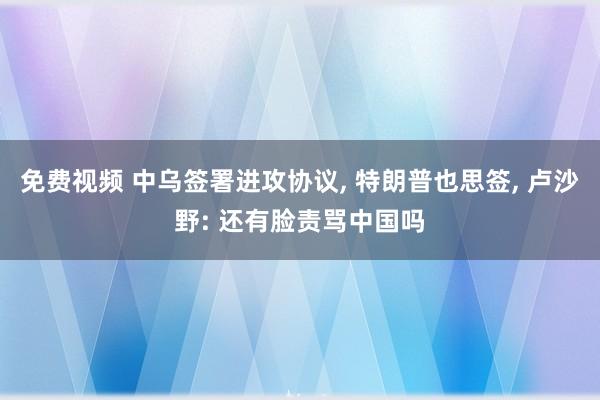 免费视频 中乌签署进攻协议, 特朗普也思签, 卢沙野: 还有脸责骂中国吗