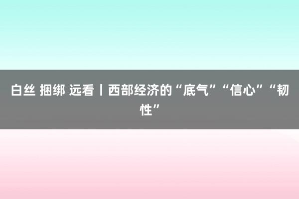 白丝 捆绑 远看丨西部经济的“底气”“信心”“韧性”