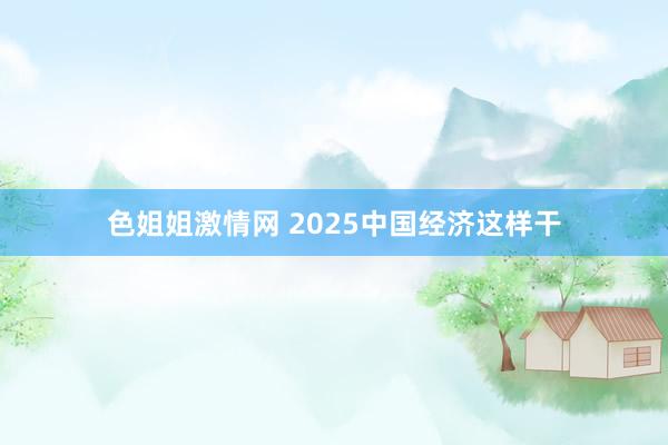 色姐姐激情网 2025中国经济这样干