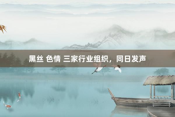 黑丝 色情 三家行业组织，同日发声